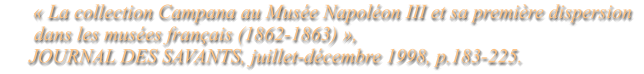 « La collection Campana au Musée Napoléon III et sa première dispersion        dans les musées français (1862-1863) »,      JOURNAL DES SAVANTS, juillet-décembre 1998, p.183-225.